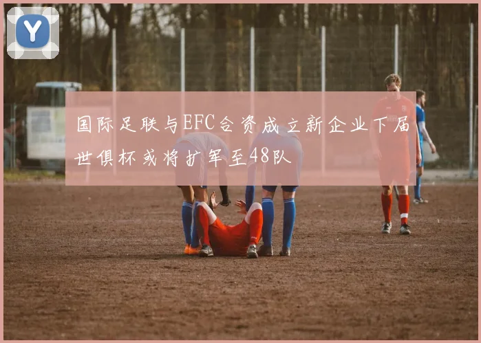 国际足联与EFC合资成立新企业下届世俱杯或将扩军至48队