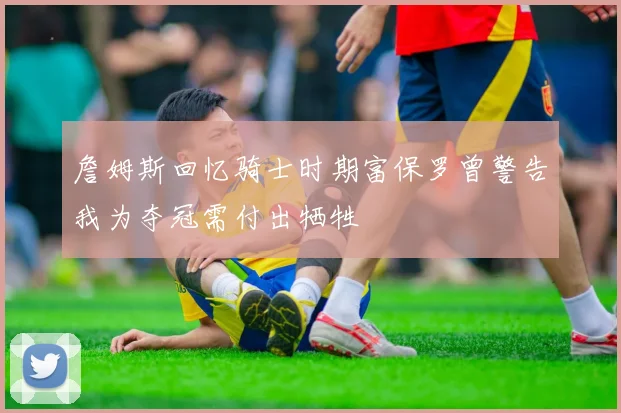 詹姆斯回忆骑士时期富保罗曾警告我为夺冠需付出牺牲