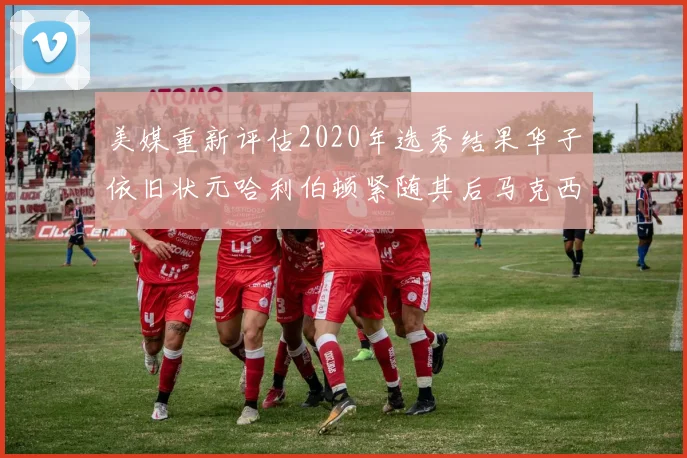美媒重新评估2020年选秀结果华子依旧状元哈利伯顿紧随其后马克西位列探花