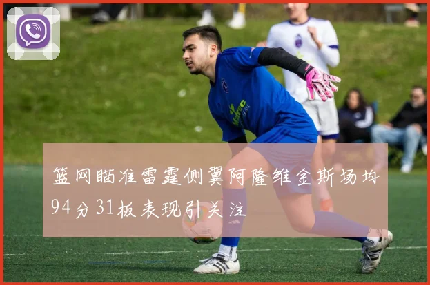 篮网瞄准雷霆侧翼阿隆维金斯场均94分31板表现引关注