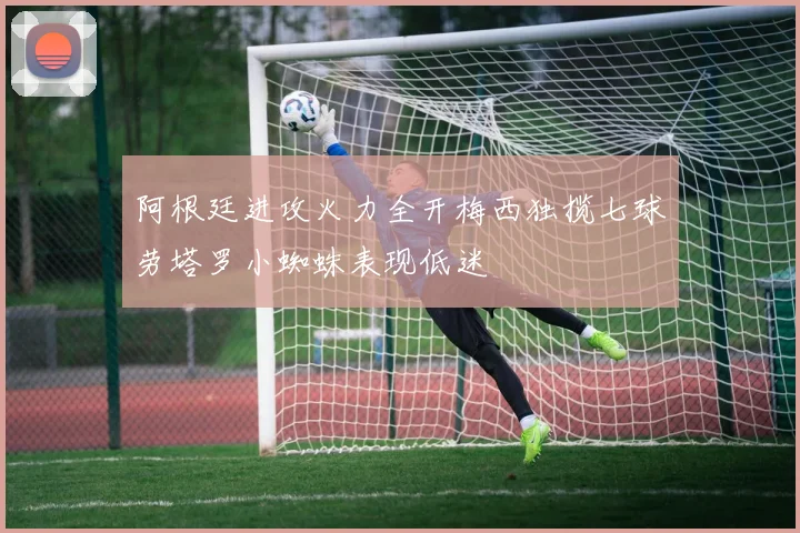 阿根廷进攻火力全开梅西独揽七球劳塔罗小蜘蛛表现低迷