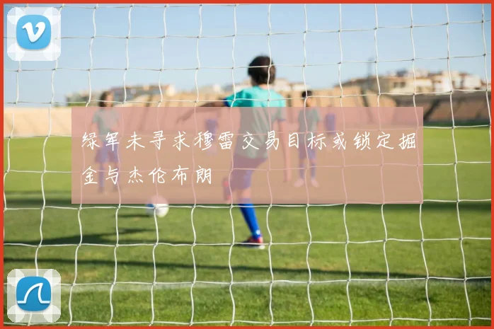绿军未寻求穆雷交易目标或锁定掘金与杰伦布朗