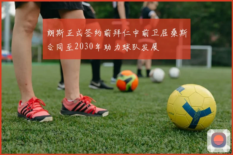 朗斯正式签约前拜仁中前卫屈桑斯合同至2030年助力球队发展