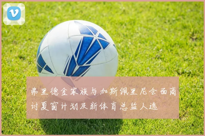 弗里德金家族与加斯佩里尼会面商讨夏窗计划及新体育总监人选