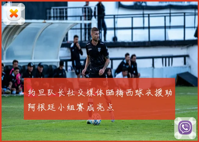 约旦队长社交媒体晒梅西球衣援助阿根廷小组赛成亮点