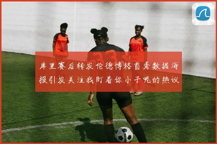库里赛后转发伦德博格首秀数据海报引发关注我盯着你小子呢的热议