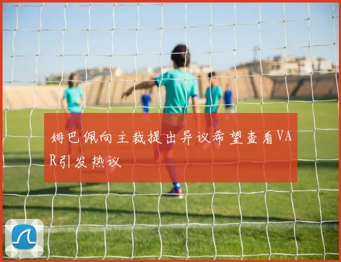 姆巴佩向主裁提出异议希望查看VAR引发热议