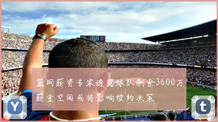篮网薪资专家透露球队剩余3600万薪金空间或将影响续约决策