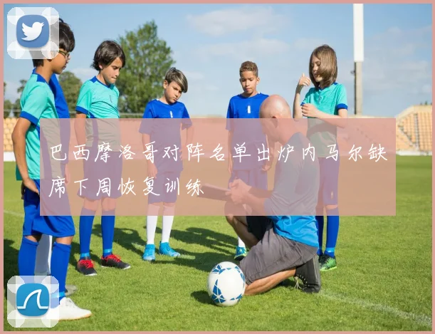 巴西摩洛哥对阵名单出炉内马尔缺席下周恢复训练