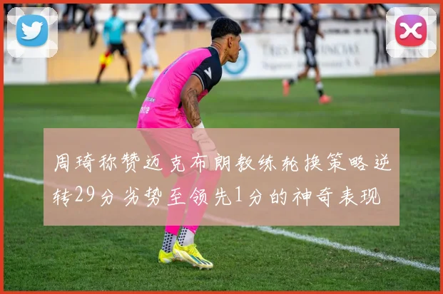 周琦称赞迈克布朗教练轮换策略逆转29分劣势至领先1分的神奇表现