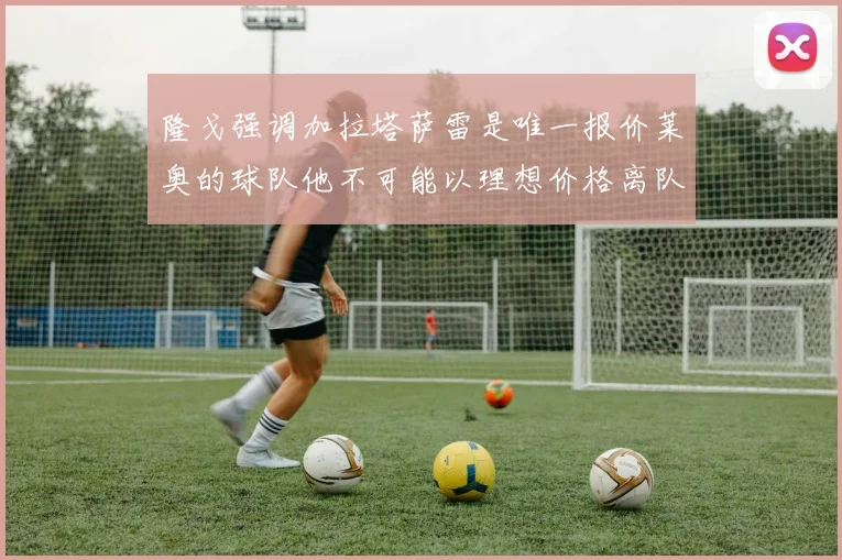 隆戈强调加拉塔萨雷是唯一报价莱奥的球队他不可能以理想价格离队