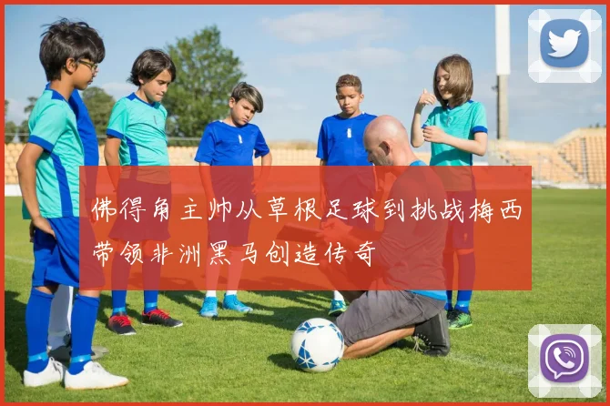 佛得角主帅从草根足球到挑战梅西带领非洲黑马创造传奇