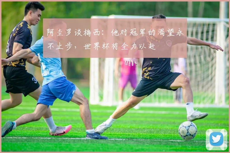 阿圭罗谈梅西：他对冠军的渴望永不止步，世界杯将全力以赴