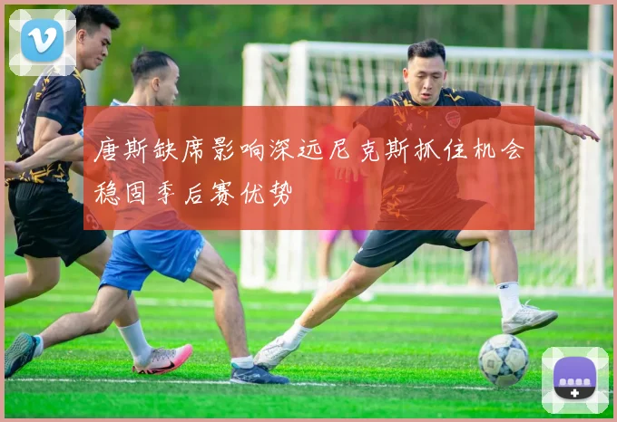 唐斯缺席影响深远尼克斯抓住机会稳固季后赛优势