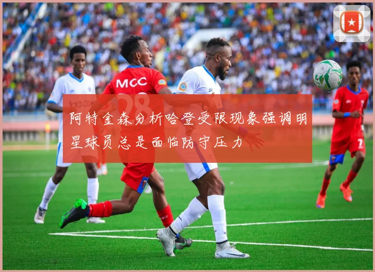 阿特金森分析哈登受限现象强调明星球员总是面临防守压力