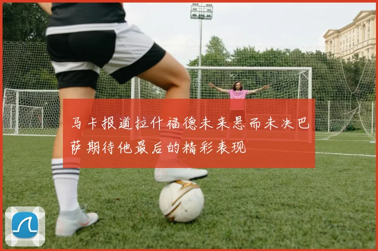 马卡报道拉什福德未来悬而未决巴萨期待他最后的精彩表现