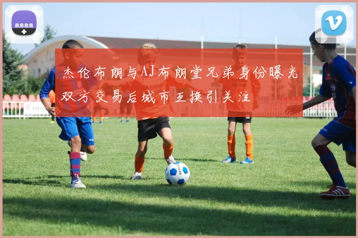 杰伦布朗与AJ布朗堂兄弟身份曝光双方交易后城市互换引关注